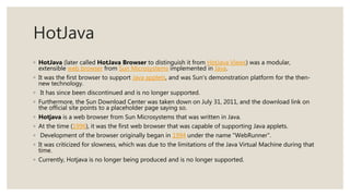 HotJava
◦ HotJava (later called HotJava Browser to distinguish it from HotJava Views) was a modular,
extensible web browser from Sun Microsystems implemented in Java.
◦ It was the first browser to support Java applets, and was Sun's demonstration platform for the then-
new technology.
◦ It has since been discontinued and is no longer supported.
◦ Furthermore, the Sun Download Center was taken down on July 31, 2011, and the download link on
the official site points to a placeholder page saying so.
◦ Hotjava is a web browser from Sun Microsystems that was written in Java.
◦ At the time (1996), it was the first web browser that was capable of supporting Java applets.
◦ Development of the browser originally began in 1994 under the name "WebRunner".
◦ It was criticized for slowness, which was due to the limitations of the Java Virtual Machine during that
time.
◦ Currently, Hotjava is no longer being produced and is no longer supported.
 