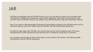JAR
◦ JAR files are packaged with the ZIP file format, so you can use them for tasks such as lossless data
compression, archiving, decompression, and archive unpacking. These tasks are among the most
common uses of JAR files, and you can realize many JAR file benefits using only these basic features.
◦ Even if you want to take advantage of advanced functionality provided by the JAR file format such as
electronic signing, you'll first need to become familiar with the fundamental operations.
◦ To perform basic tasks with JAR files, you use the Java Archive Tool provided as part of the Java
Development Kit (JDK). Because the Java Archive tool is invoked by using the jar command.
◦ As a synopsis and preview of some of the topics to be covered in this section, the following table
summarizes common JAR file operations:
 