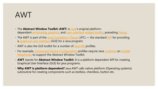AWT
◦ The Abstract Window Toolkit (AWT) is Java's original platform-
dependent windowing, graphics, and user-interface widget toolkit, preceding Swing.
◦ The AWT is part of the Java Foundation Classes (JFC) — the standard API for providing
a graphical user interface (GUI) for a Java program.
◦ AWT is also the GUI toolkit for a number of Java ME profiles.
◦ For example, Connected Device Configuration profiles require Java runtimes on mobile
telephones to support the Abstract Window Toolkit.
◦ AWT stands for Abstract Window Toolkit. It is a platform dependent API for creating
Graphical User Interface (GUI) for java programs.
◦ Why AWT is platform dependent? Java AWT calls native platform (Operating systems)
subroutine for creating components such as textbox, checkbox, button etc.
 