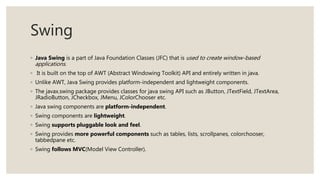 Swing
◦ Java Swing is a part of Java Foundation Classes (JFC) that is used to create window-based
applications.
◦ It is built on the top of AWT (Abstract Windowing Toolkit) API and entirely written in java.
◦ Unlike AWT, Java Swing provides platform-independent and lightweight components.
◦ The javax.swing package provides classes for java swing API such as JButton, JTextField, JTextArea,
JRadioButton, JCheckbox, JMenu, JColorChooser etc.
◦ Java swing components are platform-independent.
◦ Swing components are lightweight.
◦ Swing supports pluggable look and feel.
◦ Swing provides more powerful components such as tables, lists, scrollpanes, colorchooser,
tabbedpane etc.
◦ Swing follows MVC(Model View Controller).
 
