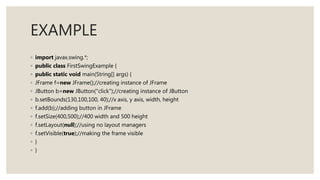 EXAMPLE
◦ import javax.swing.*;
◦ public class FirstSwingExample {
◦ public static void main(String[] args) {
◦ JFrame f=new JFrame();//creating instance of JFrame
◦ JButton b=new JButton("click");//creating instance of JButton
◦ b.setBounds(130,100,100, 40);//x axis, y axis, width, height
◦ f.add(b);//adding button in JFrame
◦ f.setSize(400,500);//400 width and 500 height
◦ f.setLayout(null);//using no layout managers
◦ f.setVisible(true);//making the frame visible
◦ }
◦ }
 