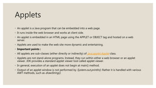 Applets
◦ An applet is a Java program that can be embedded into a web page.
◦ It runs inside the web browser and works at client side.
◦ An applet is embedded in an HTML page using the APPLET or OBJECT tag and hosted on a web
server.
◦ Applets are used to make the web site more dynamic and entertaining.
◦ Important points :
◦ All applets are sub-classes (either directly or indirectly) of java.applet.Applet class.
◦ Applets are not stand-alone programs. Instead, they run within either a web browser or an applet
viewer. JDK provides a standard applet viewer tool called applet viewer.
◦ In general, execution of an applet does not begin at main() method.
◦ Output of an applet window is not performed by System.out.println(). Rather it is handled with various
AWT methods, such as drawString().
 