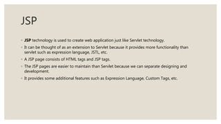 JSP
◦ JSP technology is used to create web application just like Servlet technology.
◦ It can be thought of as an extension to Servlet because it provides more functionality than
servlet such as expression language, JSTL, etc.
◦ A JSP page consists of HTML tags and JSP tags.
◦ The JSP pages are easier to maintain than Servlet because we can separate designing and
development.
◦ It provides some additional features such as Expression Language, Custom Tags, etc.
 