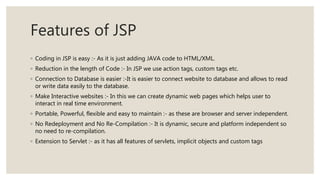 Features of JSP
◦ Coding in JSP is easy :- As it is just adding JAVA code to HTML/XML.
◦ Reduction in the length of Code :- In JSP we use action tags, custom tags etc.
◦ Connection to Database is easier :-It is easier to connect website to database and allows to read
or write data easily to the database.
◦ Make Interactive websites :- In this we can create dynamic web pages which helps user to
interact in real time environment.
◦ Portable, Powerful, flexible and easy to maintain :- as these are browser and server independent.
◦ No Redeployment and No Re-Compilation :- It is dynamic, secure and platform independent so
no need to re-compilation.
◦ Extension to Servlet :- as it has all features of servlets, implicit objects and custom tags
 