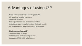 Advantages of using JSP
◦ It does not require advanced knowledge of JAVA
◦ It is capable of handling exceptions
◦ Easy to use and learn
◦ It can tags which are easy to use and understand
◦ Implicit objects are there which reduces the length of code
◦ It is suitable for both JAVA and non JAVA programmer
◦ Disadvantages of using JSP
◦ Difficult to debug for errors.
◦ First time access leads to wastage of time
◦ It’s output is HTML which lacks features.
 