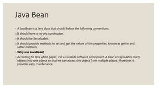 Java Bean
◦ A JavaBean is a Java class that should follow the following conventions:
o It should have a no-arg constructor.
o It should be Serializable.
o It should provide methods to set and get the values of the properties, known as getter and
setter methods.
◦ Why use JavaBean?
◦ According to Java white paper, it is a reusable software component. A bean encapsulates many
objects into one object so that we can access this object from multiple places. Moreover, it
provides easy maintenance.
 