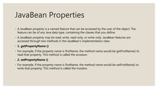 JavaBean Properties
◦ A JavaBean property is a named feature that can be accessed by the user of the object. The
feature can be of any Java data type, containing the classes that you define.
◦ A JavaBean property may be read, write, read-only, or write-only. JavaBean features are
accessed through two methods in the JavaBean's implementation class:
◦ 1. getPropertyName ()
◦ For example, if the property name is firstName, the method name would be getFirstName() to
read that property. This method is called the accessor.
◦ 2. setPropertyName ()
◦ For example, if the property name is firstName, the method name would be setFirstName() to
write that property. This method is called the mutator.
 