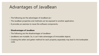 Advantages of JavaBean
◦ The following are the advantages of JavaBean:/p>
◦ The JavaBean properties and methods can be exposed to another application.
◦ It provides an easiness to reuse the software components.
◦ Disadvantages of JavaBean
◦ The following are the disadvantages of JavaBean:
◦ JavaBeans are mutable. So, it can't take advantages of immutable objects.
◦ Creating the setter and getter method for each property separately may lead to the boilerplate
code.
 