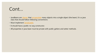 Cont…
◦ JavaBeans are classes that encapsulate many objects into a single object (the bean). It is a java
class that should follow following conventions:
◦ Must implement Serializable.
◦ It should have a public no-arg constructor.
◦ All properties in java bean must be private with public getters and setter methods.
 