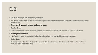 EJB
◦ EJB is an acronym for enterprise java bean.
◦ It is a specification provided by Sun Microsystems to develop secured, robust and scalable distributed
applications.
◦ There are 3 types of enterprise bean in java.
◦ Session Bean
◦ Session bean contains business logic that can be invoked by local, remote or webservice client.
◦ Message Driven Bean
◦ Like Session Bean, it contains the business logic but it is invoked by passing message.
◦ Entity Bean
◦ It encapsulates the state that can be persisted in the database. It is deprecated. Now, it is replaced
with JPA (Java Persistent API).
 