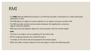 RMI
◦ The RMI (Remote Method Invocation) is an API that provides a mechanism to create distributed
application in java.
◦ The RMI allows an object to invoke methods on an object running in another JVM.
◦ The RMI provides remote communication between the applications using two
objects stub and skeleton.
◦ RMI uses stub and skeleton object for communication with the remote object.
◦ stub
◦ The stub is an object, acts as a gateway for the client side.
◦ All the outgoing requests are routed through it.
◦ It resides at the client side and represents the remote object.
◦ When the caller invokes method on the stub object, it does the following tasks:
 