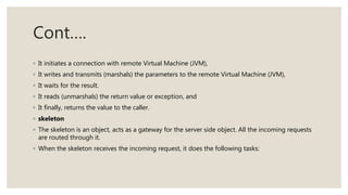 Cont….
◦ It initiates a connection with remote Virtual Machine (JVM),
◦ It writes and transmits (marshals) the parameters to the remote Virtual Machine (JVM),
◦ It waits for the result.
◦ It reads (unmarshals) the return value or exception, and
◦ It finally, returns the value to the caller.
◦ skeleton
◦ The skeleton is an object, acts as a gateway for the server side object. All the incoming requests
are routed through it.
◦ When the skeleton receives the incoming request, it does the following tasks:
 