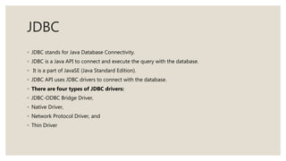 JDBC
◦ JDBC stands for Java Database Connectivity.
◦ JDBC is a Java API to connect and execute the query with the database.
◦ It is a part of JavaSE (Java Standard Edition).
◦ JDBC API uses JDBC drivers to connect with the database.
◦ There are four types of JDBC drivers:
◦ JDBC-ODBC Bridge Driver,
◦ Native Driver,
◦ Network Protocol Driver, and
◦ Thin Driver
 