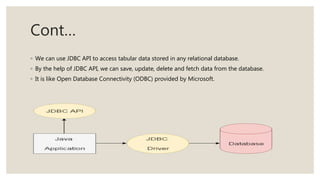Cont…
◦ We can use JDBC API to access tabular data stored in any relational database.
◦ By the help of JDBC API, we can save, update, delete and fetch data from the database.
◦ It is like Open Database Connectivity (ODBC) provided by Microsoft.
 