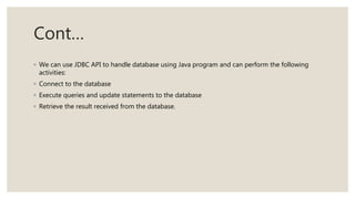 Cont…
◦ We can use JDBC API to handle database using Java program and can perform the following
activities:
◦ Connect to the database
◦ Execute queries and update statements to the database
◦ Retrieve the result received from the database.
 