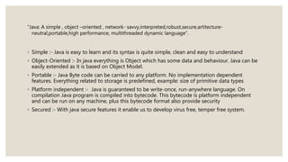 “Java: A simple , object –oriented , network- savvy,interpreted,robust,secure,artitecture-
neutral,portable,high performance, multithreaded dynamic language”.
◦ Simple :- Java is easy to learn and its syntax is quite simple, clean and easy to understand
◦ Object-Oriented :- In java everything is Object which has some data and behaviour. Java can be
easily extended as it is based on Object Model.
◦ Portable :- Java Byte code can be carried to any platform. No implementation dependent
features. Everything related to storage is predefined, example: size of primitive data types
◦ Platform independent :- Java is guaranteed to be write-once, run-anywhere language. On
compilation Java program is compiled into bytecode. This bytecode is platform independent
and can be run on any machine, plus this bytecode format also provide security
◦ Secured :- With java secure features it enable us to develop virus free, temper free system.
 