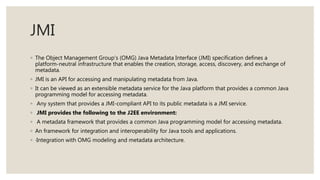 JMI
◦ The Object Management Group’s (OMG) Java Metadata Interface (JMI) specification defines a
platform-neutral infrastructure that enables the creation, storage, access, discovery, and exchange of
metadata.
◦ JMI is an API for accessing and manipulating metadata from Java.
◦ It can be viewed as an extensible metadata service for the Java platform that provides a common Java
programming model for accessing metadata.
◦ Any system that provides a JMI-compliant API to its public metadata is a JMI service.
◦ JMI provides the following to the J2EE environment:
◦ A metadata framework that provides a common Java programming model for accessing metadata.
◦ An framework for integration and interoperability for Java tools and applications.
◦ ·Integration with OMG modeling and metadata architecture.
 