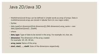 Java 2D/Java 3D
◦ Multidimensional Arrays can be defined in simple words as array of arrays. Data in
multidimensional arrays are stored in tabular form (in row major order).
◦ Syntax:
◦ data_type[1st dimension][2nd dimension][]..[Nth dimension] array_name = new
data_type[size1][size2]….[sizeN];
◦ where:
◦ data_type: Type of data to be stored in the array. For example: int, char, etc.
◦ dimension: The dimension of the array created.
For example: 1D, 2D, 3D etc.
◦ array_name: Name of the array
◦ size1, size2, …, sizeN: Sizes of the dimensions respectively.
 