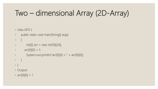Two – dimensional Array (2D-Array)
◦ class GFG {
◦ public static void main(String[] args)
◦ {
◦ int[][] arr = new int[10][20];
◦ arr[0][0] = 1;
◦ System.out.println("arr[0][0] = " + arr[0][0]);
◦ }
◦ }
◦ Output:
◦ arr[0][0] = 1
 