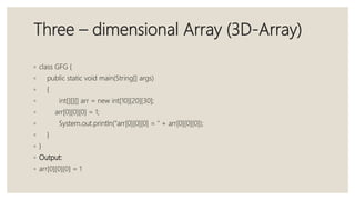 Three – dimensional Array (3D-Array)
◦ class GFG {
◦ public static void main(String[] args)
◦ {
◦ int[][][] arr = new int[10][20][30];
◦ arr[0][0][0] = 1;
◦ System.out.println("arr[0][0][0] = " + arr[0][0][0]);
◦ }
◦ }
◦ Output:
◦ arr[0][0][0] = 1
 