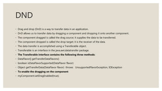 DND
◦ Drag and drop (DnD) is a way to transfer data in an application.
◦ DnD allows us to transfer data by dragging a component and dropping it onto another component.
◦ The component dragged is called the drag source; it supplies the data to be transferred.
◦ The component dropped is called the drop target; it is the receiver of the data.
◦ The data transfer is accomplished using a Transferable object.
◦ Transferable is an interface in the java.awt.datatransfer package.
◦ The Transferable interface contains the following three methods:
◦ DataFlavor[] getTransferDataFlavors()
◦ boolean isDataFlavorSupported(DataFlavor flavor)
◦ Object getTransferData(DataFlavor flavor) throws UnsupportedFlavorException, IOException
◦ To enable the dragging on the component
◦ myComponent.setDragEnabled(true);
 