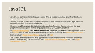 Java IDL
◦ Java IDL is a technology for distributed objects--that is, objects interacting on different platforms
across a network.
◦ Java IDL is similar to RMI (Remote Method Invocation), which supports distributed objects written
entirely in the Java programming language.
◦ However, Java IDL enables objects to interact regardless of whether they're written in the Java
programming language or another language such as C, C++, COBOL, or others.
◦ In software development, Java Interface Definition Language, or Java IDL, is an implementation of
the CORBA specification and enables interoperability and connectivity with heterogeneous objects.
◦ It is basically an Object Request Broker provided with JDK.
◦ The Java IDL enables distributed Web applications to transparently invoke operations on remote
network services using the industry standards interface description language (IDL) from Object
Management Group.
 