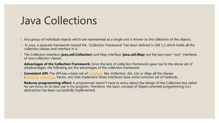 Java Collections
◦ Any group of individual objects which are represented as a single unit is known as the collection of the objects.
◦ In Java, a separate framework named the “Collection Framework” has been defined in JDK 1.2 which holds all the
collection classes and interface in it.
◦ The Collection interface (java.util.Collection) and Map interface (java.util.Map) are the two main “root” interfaces
of Java collection classes.
◦ Advantages of the Collection Framework: Since the lack of collection framework gave rise to the above set of
disadvantages, the following are the advantages of the collection framework.
◦ Consistent API: The API has a basic set of interfaces like Collection, Set, List, or Map, all the classes
(ArrayList, LinkedList, Vector, etc) that implement these interfaces have some common set of methods.
◦ Reduces programming effort: A programmer doesn’t have to worry about the design of the Collection but rather
he can focus on its best use in his program. Therefore, the basic concept of Object-oriented programming (i.e.)
abstraction has been successfully implemented.
 