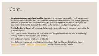 Cont…
◦ Increases program speed and quality: Increases performance by providing high-performance
implementations of useful data structures and algorithms because in this case, the programmer
need not think of the best implementation of a specific data structure. He can simply use the
best implementation to drastically boost the performance of his algorithm/program.
◦ The Collection in Java is a framework that provides an architecture to store and manipulate the
group of objects.
◦ Java Collections can achieve all the operations that you perform on a data such as searching,
sorting, insertion, manipulation, and deletion.
◦ Java Collection means a single unit of objects.
◦ Java Collection framework provides many interfaces (Set, List, Queue, Deque) and classes
(ArrayList, Vector, LinkedList, PriorityQueue, HashSet, LinkedHashSet, TreeSet).
 