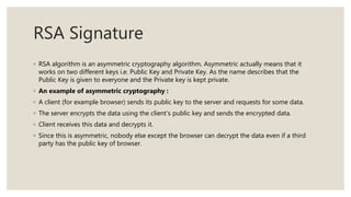 RSA Signature
◦ RSA algorithm is an asymmetric cryptography algorithm. Asymmetric actually means that it
works on two different keys i.e. Public Key and Private Key. As the name describes that the
Public Key is given to everyone and the Private key is kept private.
◦ An example of asymmetric cryptography :
◦ A client (for example browser) sends its public key to the server and requests for some data.
◦ The server encrypts the data using the client’s public key and sends the encrypted data.
◦ Client receives this data and decrypts it.
◦ Since this is asymmetric, nobody else except the browser can decrypt the data even if a third
party has the public key of browser.
 