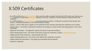 X.509 Certificates
◦ An X.509 certificate is a digital certificate that uses the widely accepted international X.509 public key infrastructure
(PKI) standard to verify that a public key belongs to the user, computer or service identity contained within the
certificate.
◦ An X.509 certificate contains information about the identity to which a certificate is issued and the identity that
issued it. Standard information in an X.509 certificate includes:
◦ Version – which X.509 version applies to the certificate (which indicates what data the certificate must include)
◦ Serial number – the identity creating the certificate must assign it a serial number that distinguishes it from other
certificates
◦ Algorithm information – the algorithm used by the issuer to sign the certificate
◦ Issuer distinguished name – the name of the entity issuing the certificate (usually a certificate authority)
◦ Validity period of the certificate – start/end date and time
◦ Subject distinguished name – the name of the identity the certificate is issued to
◦ Subject public key information – the public key associated with the identity
◦ Extensions (optional)
 