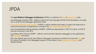 JPDA
◦ The Java Platform Debugger Architecture (JPDA) is a collection of APIs to debug Java code.
◦ Java Debugger Interface (JDI) - defines a high-level Java language interface that developers can easily
use to write remote debugger application tools.
◦ Java Virtual Machine Tools Interface (JVMTI), a native interface that helps to inspect the state and to
control the execution of applications running in the Java Virtual Machine (JVM).
◦ Java Virtual Machine Debug Interface (JVMDI)- JVMDI was deprecated in J2SE 5.0 in favor of JVM TI,
and was removed in Java SE 6.
◦ Java Debug Wire Protocol (JDWP) - defines communication between debuggee (a Java application)
and debugger processes.
◦ JDI is the highest-layer of the Java Platform Debugger Architecture. It allows to access the JVM and
the internal variables of the debugged program. It also allows to set Breakpoints, stepping, and
handle threads
 
