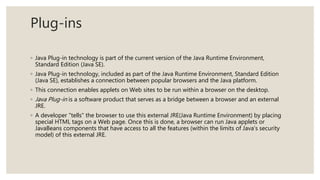Plug-ins
◦ Java Plug-in technology is part of the current version of the Java Runtime Environment,
Standard Edition (Java SE).
◦ Java Plug-in technology, included as part of the Java Runtime Environment, Standard Edition
(Java SE), establishes a connection between popular browsers and the Java platform.
◦ This connection enables applets on Web sites to be run within a browser on the desktop.
◦ Java Plug-in is a software product that serves as a bridge between a browser and an external
JRE.
◦ A developer "tells" the browser to use this external JRE(Java Runtime Environment) by placing
special HTML tags on a Web page. Once this is done, a browser can run Java applets or
JavaBeans components that have access to all the features (within the limits of Java's security
model) of this external JRE.
 