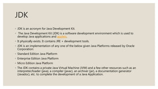 JDK
◦ JDK is an acronym for Java Development Kit.
◦ The Java Development Kit (JDK) is a software development environment which is used to
develop Java applications and applets.
◦ It physically exists. It contains JRE + development tools.
◦ JDK is an implementation of any one of the below given Java Platforms released by Oracle
Corporation:
◦ Standard Edition Java Platform
◦ Enterprise Edition Java Platform
◦ Micro Edition Java Platform
◦ The JDK contains a private Java Virtual Machine (JVM) and a few other resources such as an
interpreter/loader (java), a compiler (javac), an archiver (jar), a documentation generator
(Javadoc), etc. to complete the development of a Java Application.
 