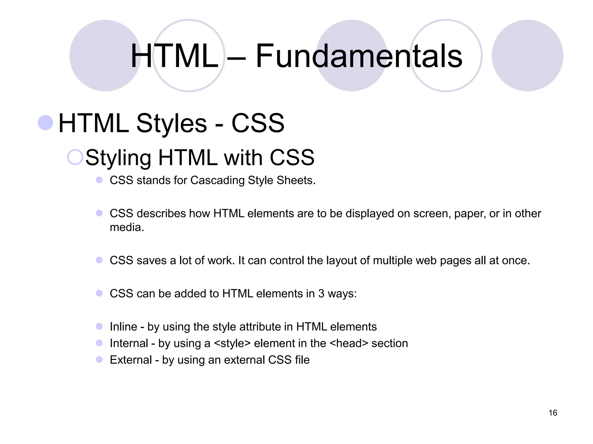 HTML – Fundamentals
HTML Styles - CSS
Styling HTML with CSS
 CSS stands for Cascading Style Sheets.
 CSS describes how HTML elements are to be displayed on screen, paper, or in other
media.
 CSS saves a lot of work. It can control the layout of multiple web pages all at once.
 CSS can be added to HTML elements in 3 ways:
 Inline - by using the style attribute in HTML elements
 Internal - by using a <style> element in the <head> section
 External - by using an external CSS file
16
 