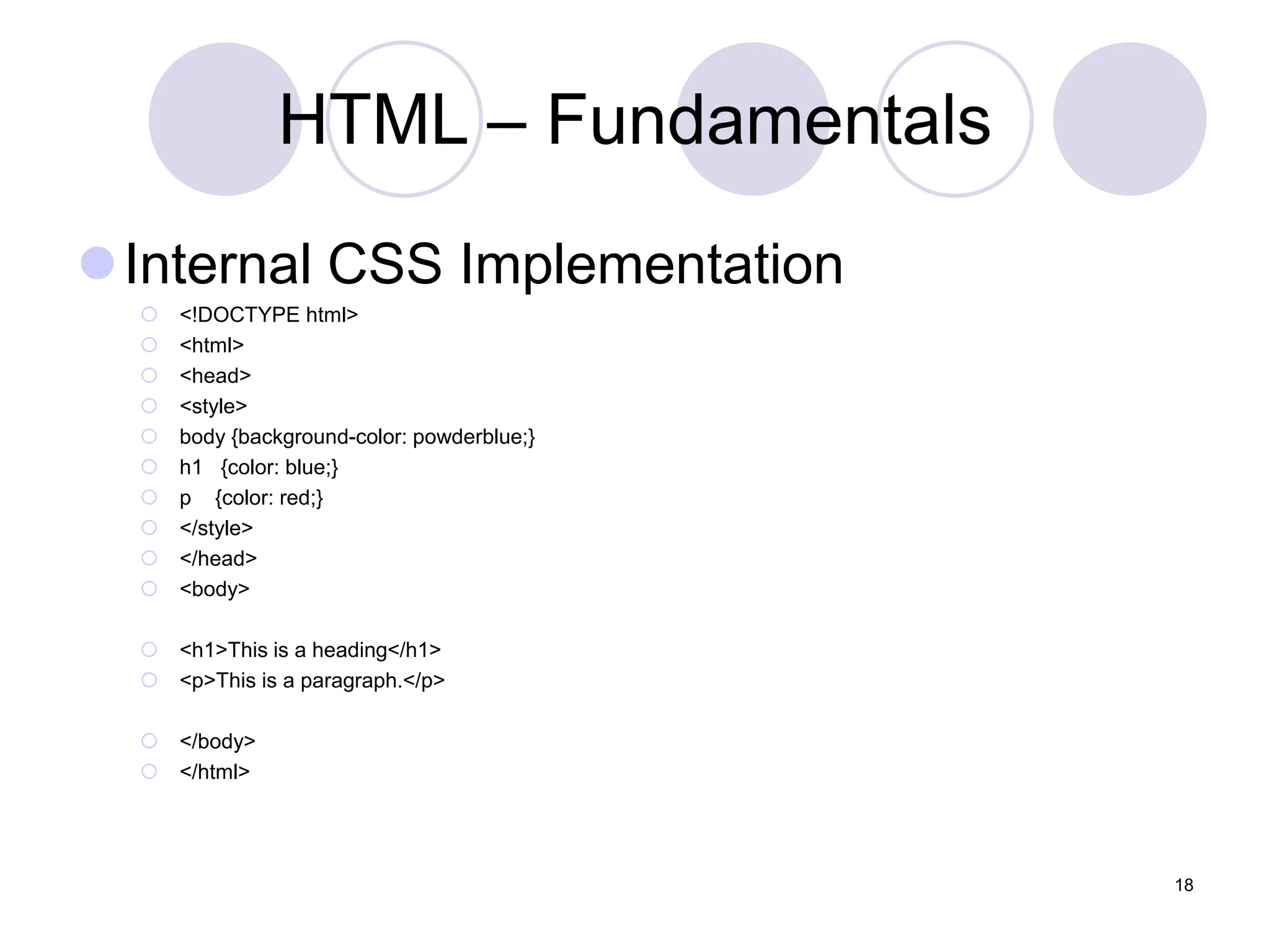 HTML – Fundamentals
Internal CSS Implementation
 <!DOCTYPE html>
 <html>
 <head>
 <style>
 body {background-color: powderblue;}
 h1 {color: blue;}
 p {color: red;}
 </style>
 </head>
 <body>
 <h1>This is a heading</h1>
 <p>This is a paragraph.</p>
 </body>
 </html>
18
 