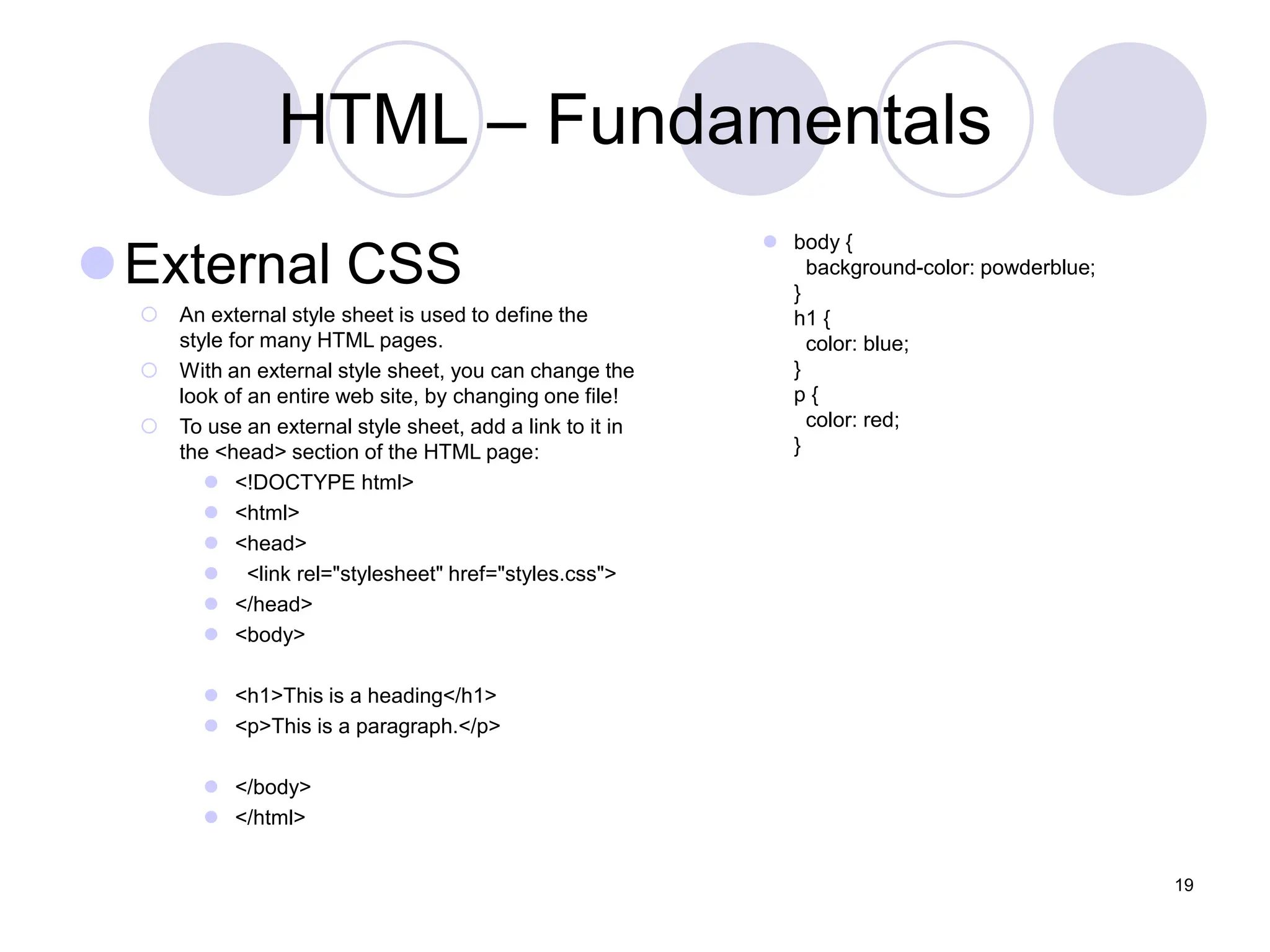 HTML – Fundamentals
External CSS
 An external style sheet is used to define the
style for many HTML pages.
 With an external style sheet, you can change the
look of an entire web site, by changing one file!
 To use an external style sheet, add a link to it in
the <head> section of the HTML page:
 <!DOCTYPE html>
 <html>
 <head>
 <link rel="stylesheet" href="styles.css">
 </head>
 <body>
 <h1>This is a heading</h1>
 <p>This is a paragraph.</p>
 </body>
 </html>
 body {
background-color: powderblue;
}
h1 {
color: blue;
}
p {
color: red;
}
19
 