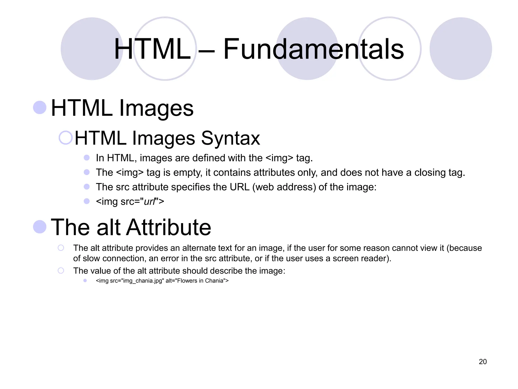HTML – Fundamentals
HTML Images
HTML Images Syntax
 In HTML, images are defined with the <img> tag.
 The <img> tag is empty, it contains attributes only, and does not have a closing tag.
 The src attribute specifies the URL (web address) of the image:
 <img src="url">
The alt Attribute
 The alt attribute provides an alternate text for an image, if the user for some reason cannot view it (because
of slow connection, an error in the src attribute, or if the user uses a screen reader).
 The value of the alt attribute should describe the image:
 <img src="img_chania.jpg" alt="Flowers in Chania">
20
 