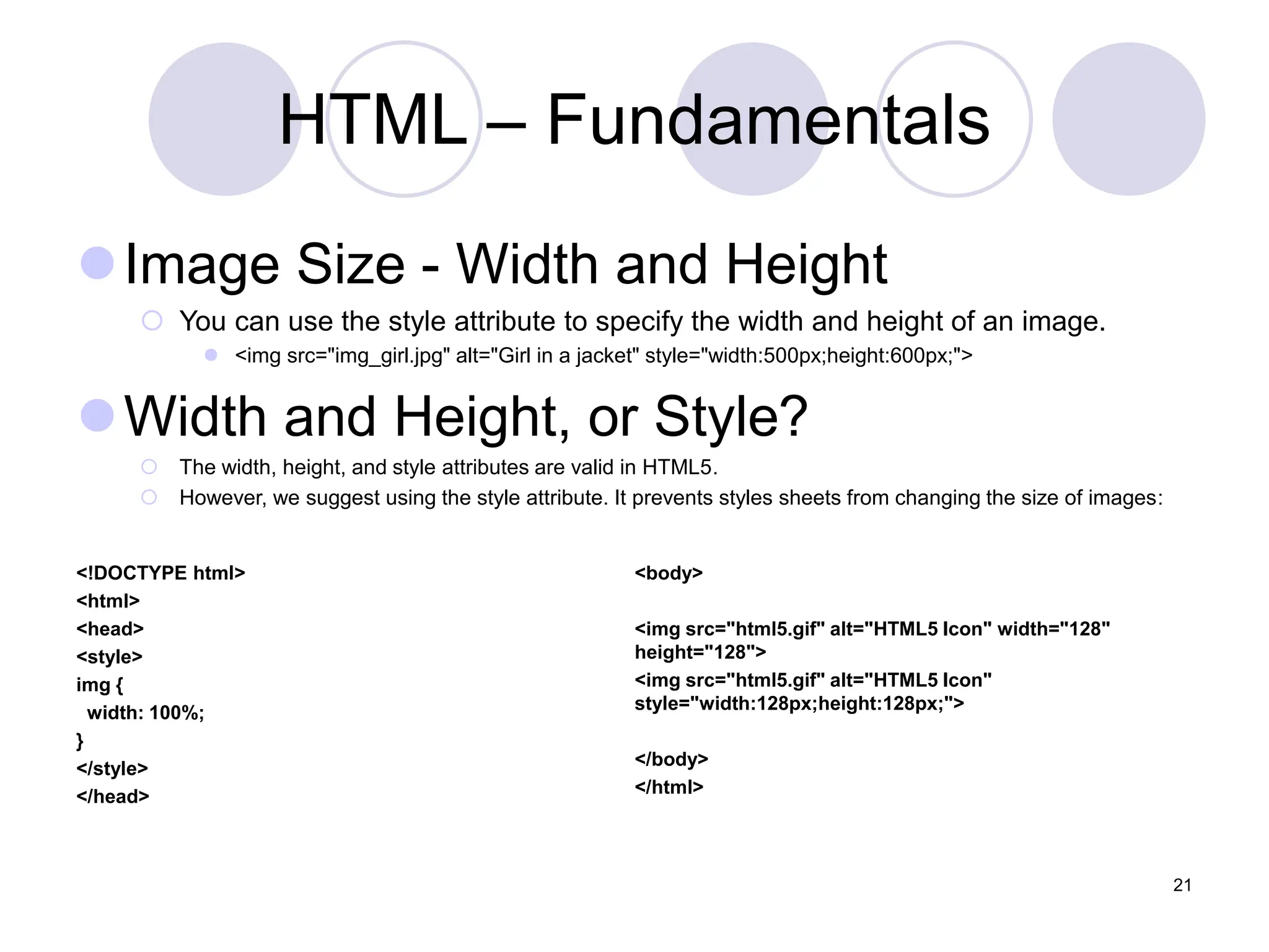 HTML – Fundamentals
Image Size - Width and Height
 You can use the style attribute to specify the width and height of an image.
 <img src="img_girl.jpg" alt="Girl in a jacket" style="width:500px;height:600px;">
Width and Height, or Style?
 The width, height, and style attributes are valid in HTML5.
 However, we suggest using the style attribute. It prevents styles sheets from changing the size of images:
21
<!DOCTYPE html>
<html>
<head>
<style>
img {
width: 100%;
}
</style>
</head>
<body>
<img src="html5.gif" alt="HTML5 Icon" width="128"
height="128">
<img src="html5.gif" alt="HTML5 Icon"
style="width:128px;height:128px;">
</body>
</html>
 