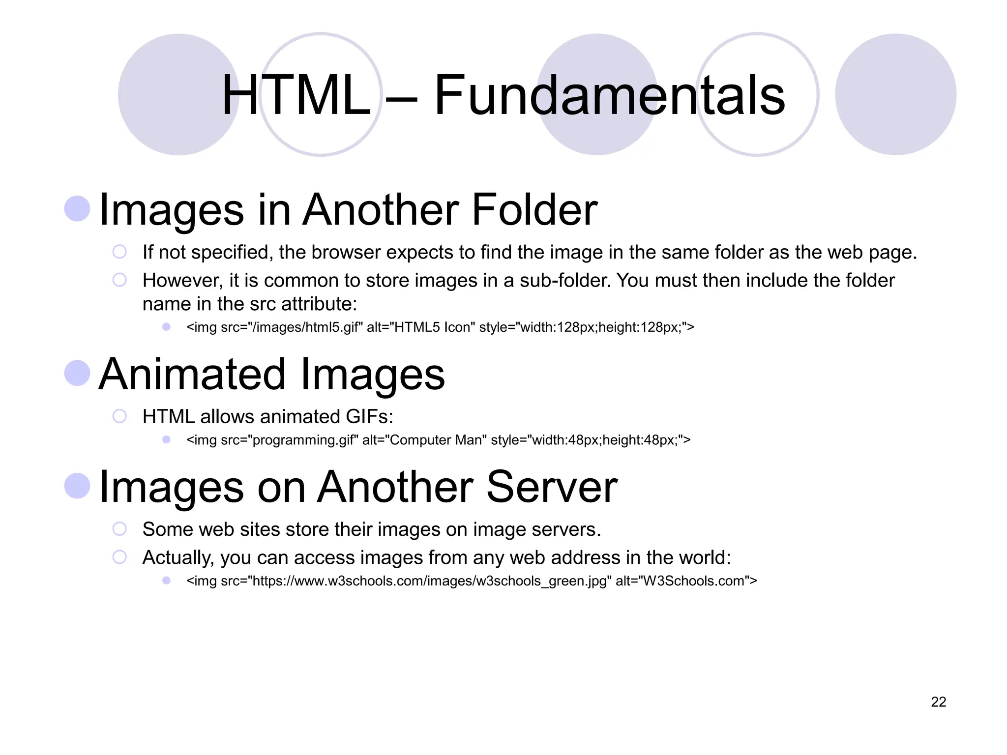 HTML – Fundamentals
Images in Another Folder
 If not specified, the browser expects to find the image in the same folder as the web page.
 However, it is common to store images in a sub-folder. You must then include the folder
name in the src attribute:
 <img src="/images/html5.gif" alt="HTML5 Icon" style="width:128px;height:128px;">
Animated Images
 HTML allows animated GIFs:
 <img src="programming.gif" alt="Computer Man" style="width:48px;height:48px;">
Images on Another Server
 Some web sites store their images on image servers.
 Actually, you can access images from any web address in the world:
 <img src="https://www.w3schools.com/images/w3schools_green.jpg" alt="W3Schools.com">
22
 