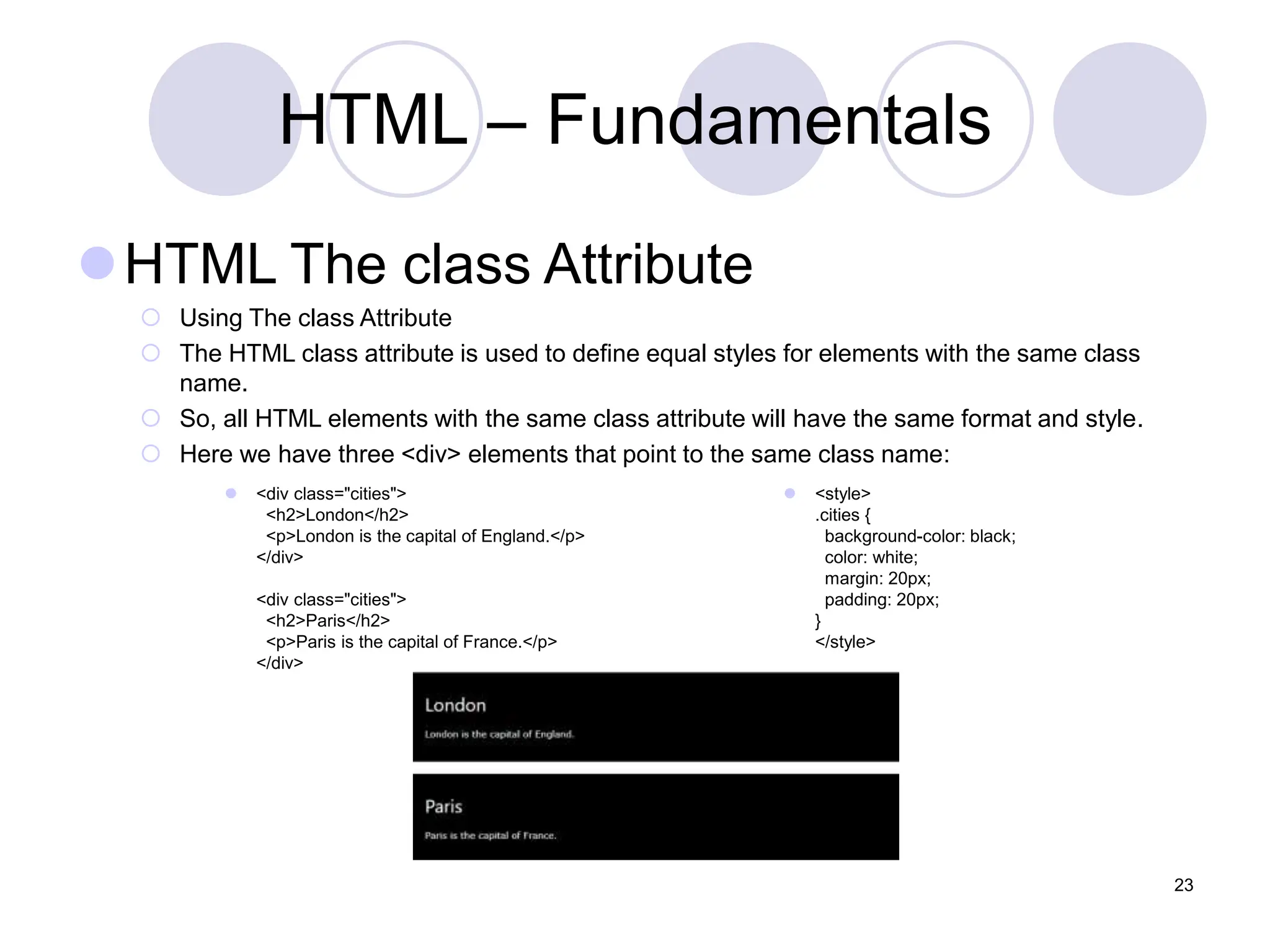 HTML – Fundamentals
HTML The class Attribute
 Using The class Attribute
 The HTML class attribute is used to define equal styles for elements with the same class
name.
 So, all HTML elements with the same class attribute will have the same format and style.
 Here we have three <div> elements that point to the same class name:
23
 <div class="cities">
<h2>London</h2>
<p>London is the capital of England.</p>
</div>
<div class="cities">
<h2>Paris</h2>
<p>Paris is the capital of France.</p>
</div>
 <style>
.cities {
background-color: black;
color: white;
margin: 20px;
padding: 20px;
}
</style>
 