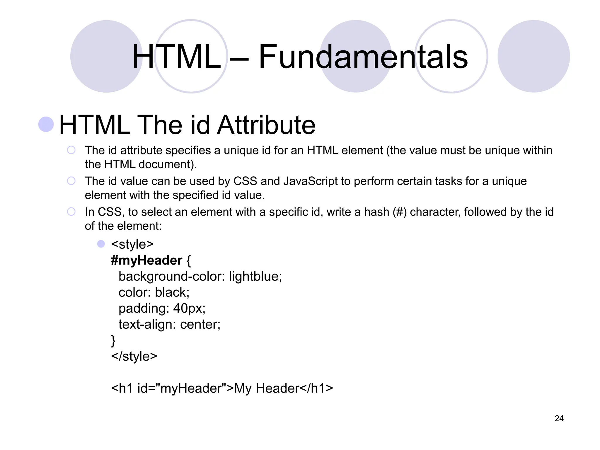 HTML – Fundamentals
HTML The id Attribute
 The id attribute specifies a unique id for an HTML element (the value must be unique within
the HTML document).
 The id value can be used by CSS and JavaScript to perform certain tasks for a unique
element with the specified id value.
 In CSS, to select an element with a specific id, write a hash (#) character, followed by the id
of the element:
 <style>
#myHeader {
background-color: lightblue;
color: black;
padding: 40px;
text-align: center;
}
</style>
<h1 id="myHeader">My Header</h1>
24
 