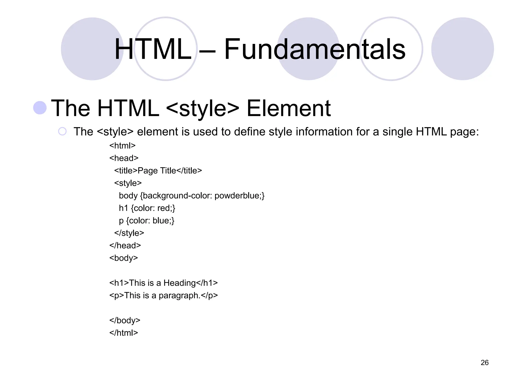 HTML – Fundamentals
The HTML <style> Element
 The <style> element is used to define style information for a single HTML page:
<html>
<head>
<title>Page Title</title>
<style>
body {background-color: powderblue;}
h1 {color: red;}
p {color: blue;}
</style>
</head>
<body>
<h1>This is a Heading</h1>
<p>This is a paragraph.</p>
</body>
</html>
26
 