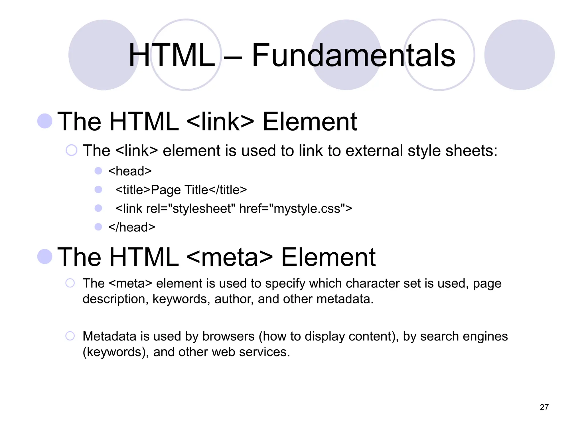HTML – Fundamentals
The HTML <link> Element
 The <link> element is used to link to external style sheets:
 <head>
 <title>Page Title</title>
 <link rel="stylesheet" href="mystyle.css">
 </head>
The HTML <meta> Element
 The <meta> element is used to specify which character set is used, page
description, keywords, author, and other metadata.
 Metadata is used by browsers (how to display content), by search engines
(keywords), and other web services.
27
 