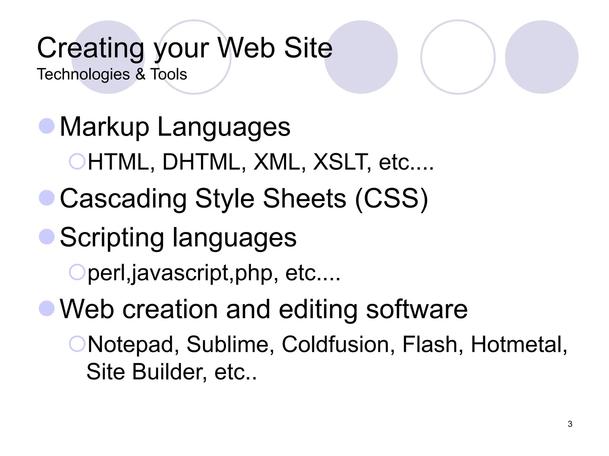 3
Creating your Web Site
Technologies & Tools
Markup Languages
HTML, DHTML, XML, XSLT, etc....
Cascading Style Sheets (CSS)
Scripting languages
perl,javascript,php, etc....
Web creation and editing software
Notepad, Sublime, Coldfusion, Flash, Hotmetal,
Site Builder, etc..
 