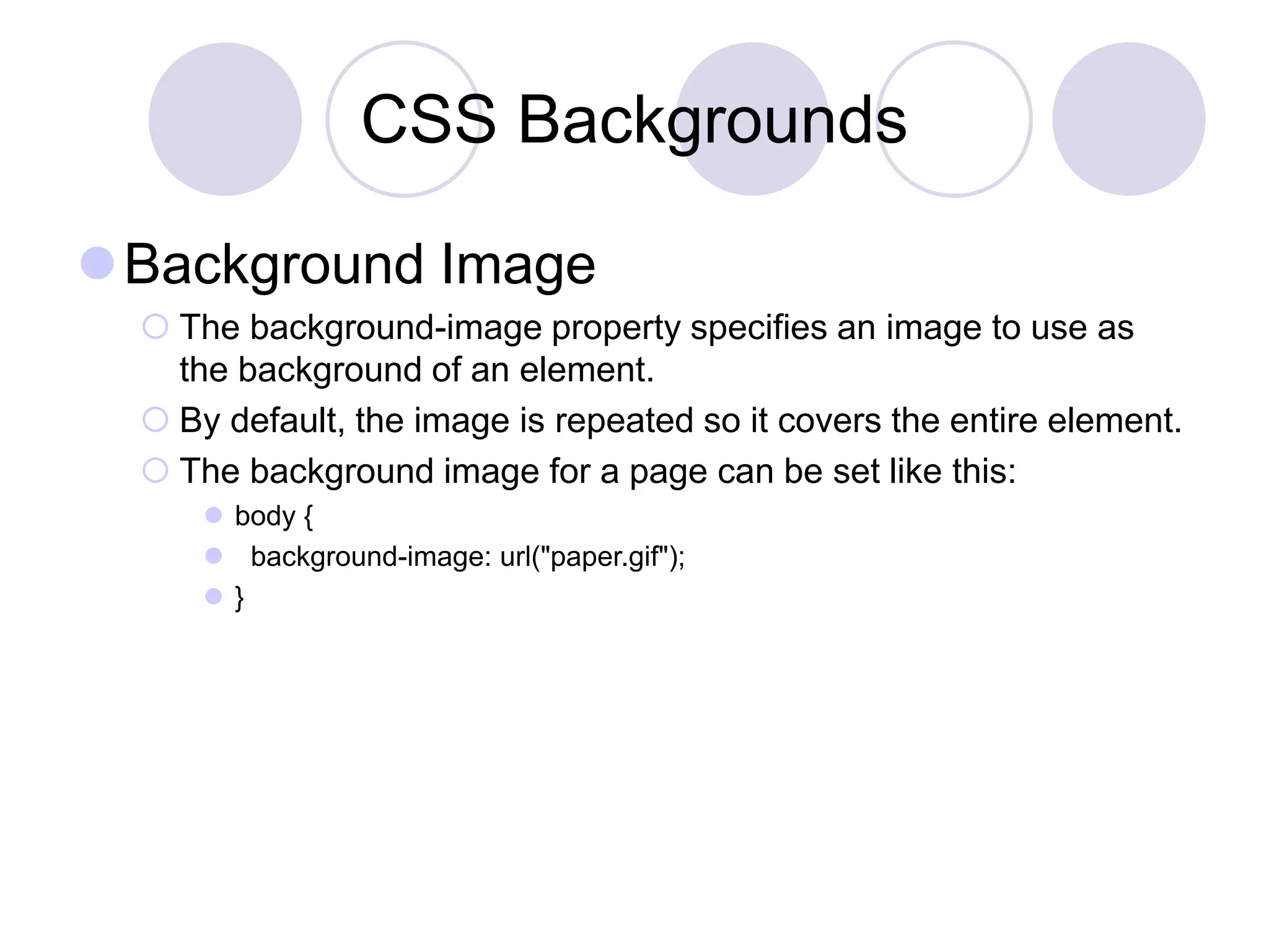 CSS Backgrounds
Background Image
 The background-image property specifies an image to use as
the background of an element.
 By default, the image is repeated so it covers the entire element.
 The background image for a page can be set like this:
 body {
 background-image: url("paper.gif");
 }
 