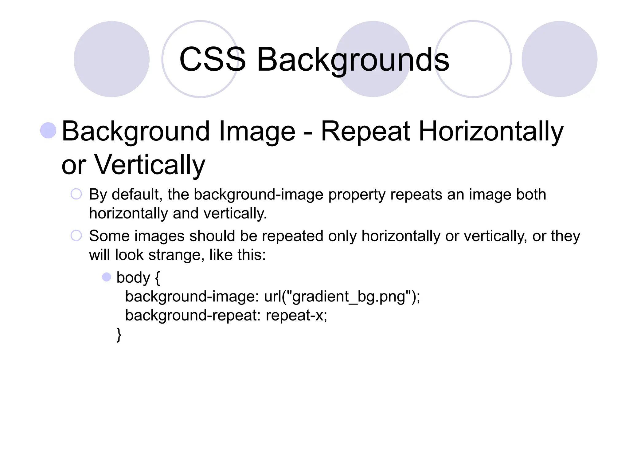 CSS Backgrounds
Background Image - Repeat Horizontally
or Vertically
 By default, the background-image property repeats an image both
horizontally and vertically.
 Some images should be repeated only horizontally or vertically, or they
will look strange, like this:
 body {
background-image: url("gradient_bg.png");
background-repeat: repeat-x;
}
 