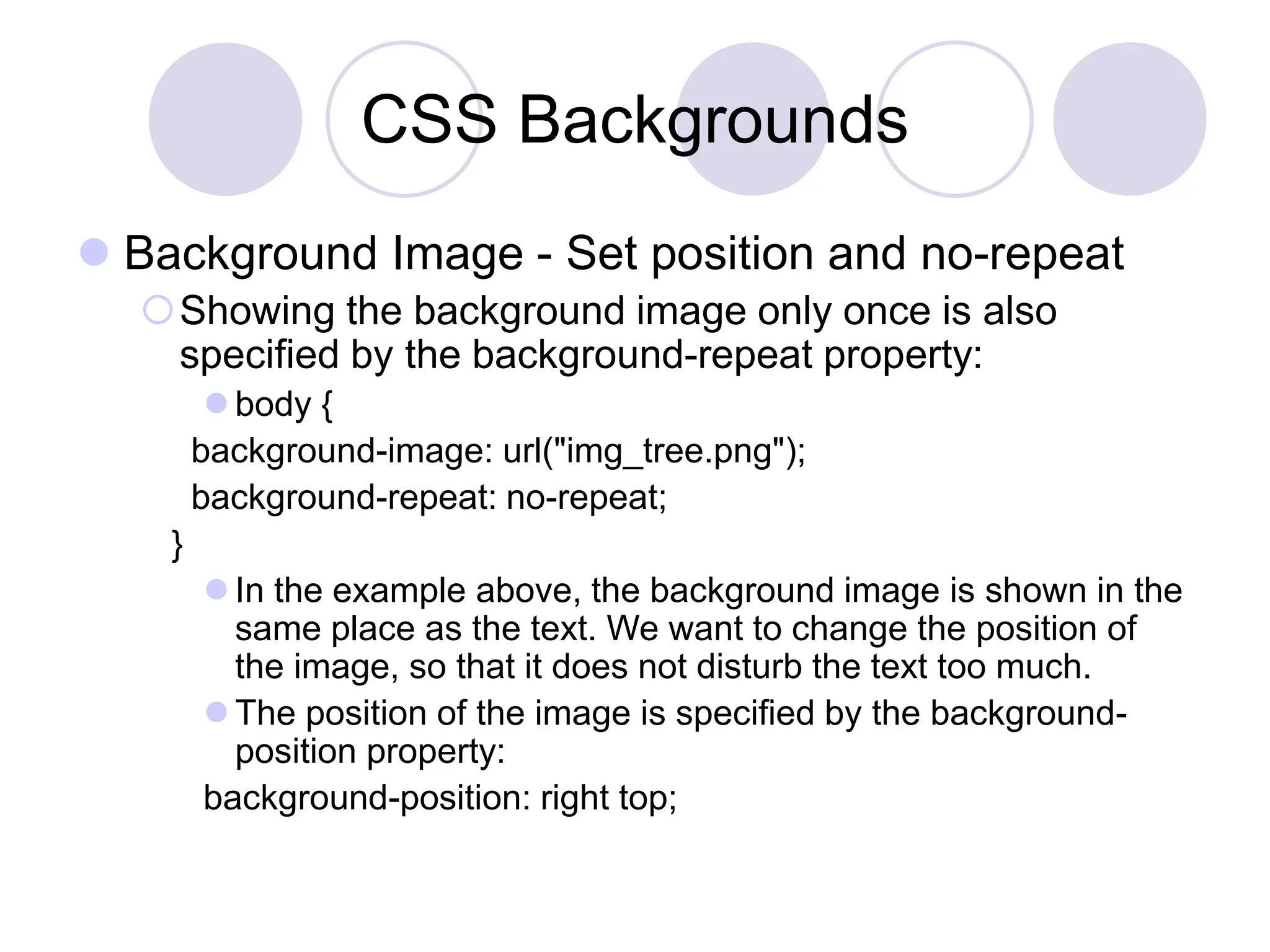 CSS Backgrounds
 Background Image - Set position and no-repeat
Showing the background image only once is also
specified by the background-repeat property:
 body {
background-image: url("img_tree.png");
background-repeat: no-repeat;
}
 In the example above, the background image is shown in the
same place as the text. We want to change the position of
the image, so that it does not disturb the text too much.
 The position of the image is specified by the background-
position property:
background-position: right top;
 