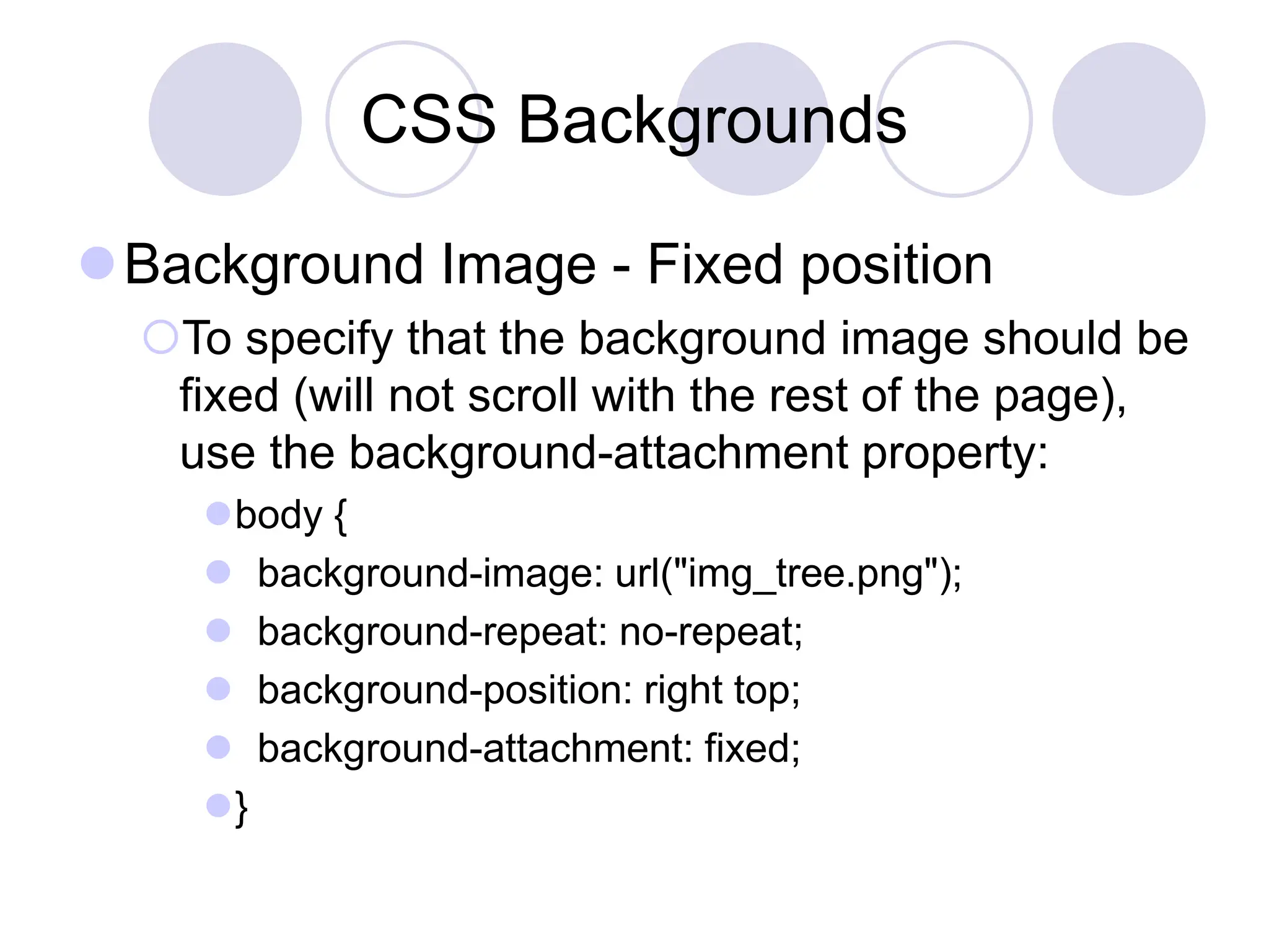 CSS Backgrounds
Background Image - Fixed position
To specify that the background image should be
fixed (will not scroll with the rest of the page),
use the background-attachment property:
body {
 background-image: url("img_tree.png");
 background-repeat: no-repeat;
 background-position: right top;
 background-attachment: fixed;
}
 