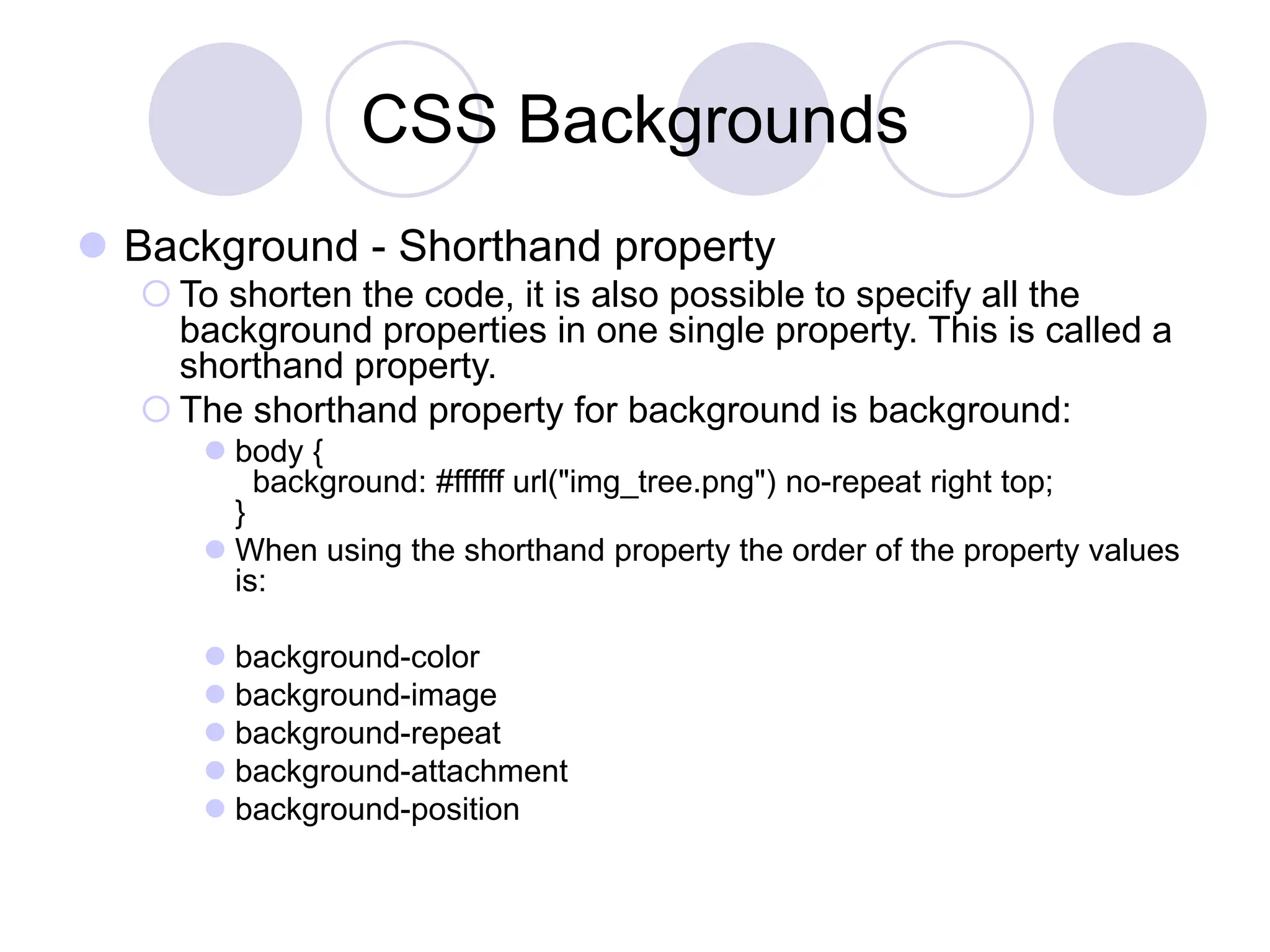 CSS Backgrounds
 Background - Shorthand property
 To shorten the code, it is also possible to specify all the
background properties in one single property. This is called a
shorthand property.
 The shorthand property for background is background:
 body {
background: #ffffff url("img_tree.png") no-repeat right top;
}
 When using the shorthand property the order of the property values
is:
 background-color
 background-image
 background-repeat
 background-attachment
 background-position
 