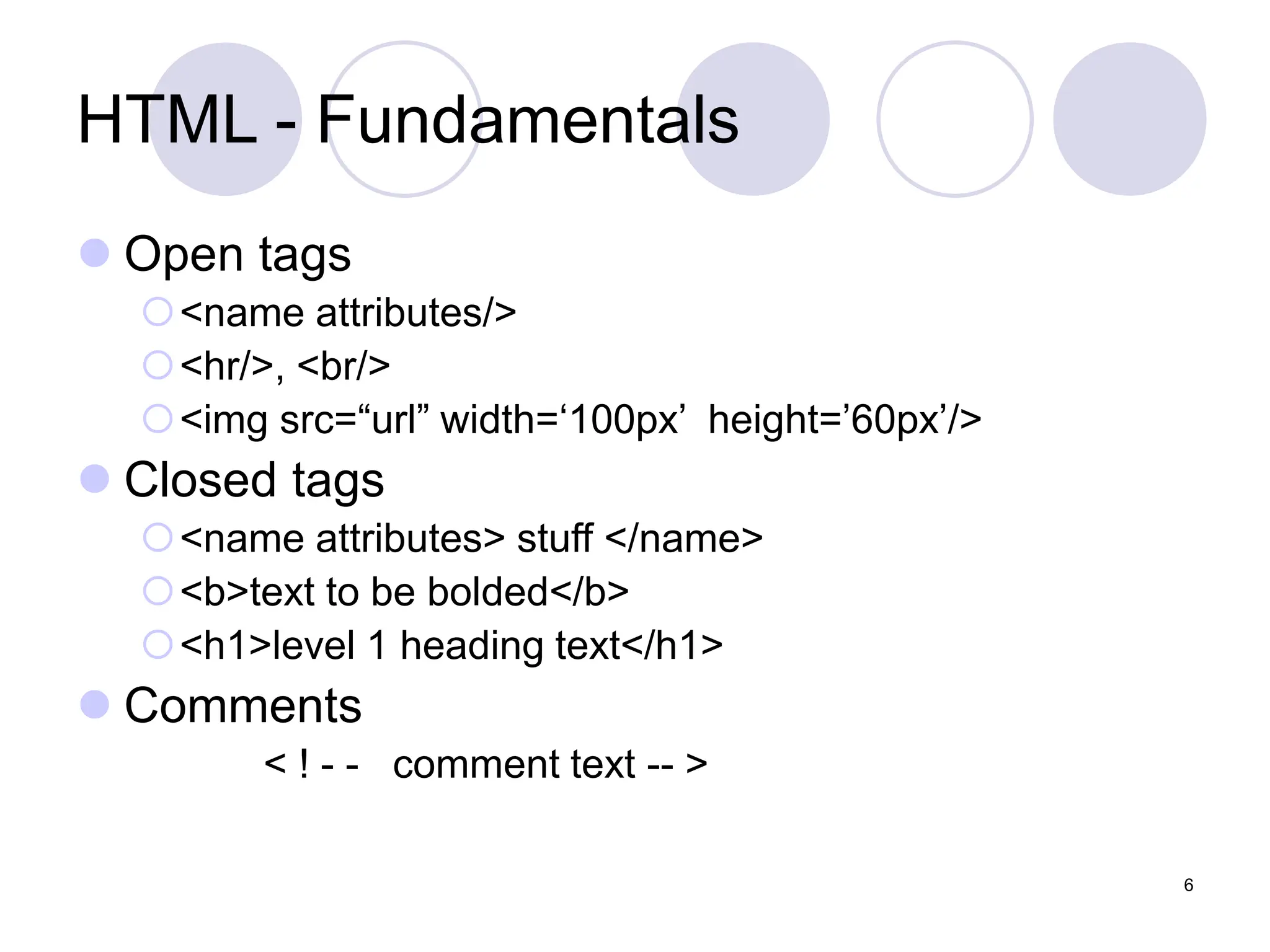 6
HTML - Fundamentals
 Open tags
<name attributes/>
<hr/>, <br/>
<img src=“url” width=‘100px’ height=’60px’/>
 Closed tags
<name attributes> stuff </name>
<b>text to be bolded</b>
<h1>level 1 heading text</h1>
 Comments
< ! - - comment text -- >
 